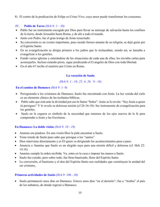 13
8) El centro de la predicación de Felipe es Cristo Vivo, cuyo amor puede transformar los corazones.
IV. Pablo de Tarso (Hch 9: 1 – 30)
 Pablo fue un instrumento escogido por Dios para llevar su mensaje de salvación hasta los confines
de la tierra, desde Jerusalén hasta Roma, y de ahí a todo el mundo.
 Junto con Pedro, fue el gran testigo de Jesús resucitado.
 Su conversión es un evento importante, pues siendo fariseo amante de su religión, se dejó guiar por
el Espíritu Santo.
 En su evangelización se dirigía primero a los judíos que lo rechazaban; siendo así, se lanzaba a
evangelizar a los gentiles.
 Fundó varias iglesias y enterándose de las situaciones de cada una de ellas, les enviaba cartas para
aconsejarles. Incluso estando preso, sigue predicando el Evangelio de Dios con toda libertad.
 En el año 67 recibe el martirio por Cristo en Roma.
La vocación de Saulo
(Hch 9: 1 - 19; 22: 4; 26: 9 - 18)
En el camino de Damasco (Hch 9: 1 -9)
 Persiguiendo a los cristianos de Damasco, Saulo fue encontrado con Jesús. La luz venida del cielo
es un elemento clásico de las teofanías bíblicas.
 Pablo sabe que está ante la divinidad por eso le llama “Señor”. Jesús se le revela: “Soy Jesús a quien
tú persigues” Y le revela su dolorosa misión (cf 26:16-18): Ser instrumento de evangelización para
los gentiles.
 Saulo en la ceguera es símbolo de la necesidad que tenemos de los ojos nuevos de la fe para
comprender a Jesús y las Escrituras.
En Damasco: La doble visión (Hch 9: 10 - 19)
 Ananías era piadoso. En una visión Dios le pide encontrar a Saulo.
 Tiene miedo de Saulo pues sabe que persigue a los “santos”
 Dios interviene directamente y es Él quien va dirigiendo los acontecimientos paso a paso.
 Anuncia a Ananías que Saulo es un elegido suyo para una misión difícil y dolorosa (cf. Hch 22:
14.16)
 Ananías cumple la orden recibida. Va, entra en la casa e impone las manos a Saulo.
 Saulo fue curado, pero sobre todo, fue lleno bautizado, lleno del Espíritu Santo
 La conversión, el bautismo y el don del Espíritu Santo son realidades que constituyen la unidad del
ser cristiano.
Primeras actividades de Saulo (Hch 9: 10b - 30)
 Saulo permaneció unos días en Damasco. Estuvo unos días “en el desierto”; fue a “Arabia” el país
de los nabateos, de donde regresó a Damasco.
 