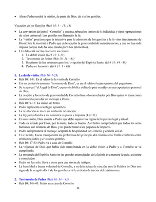 15
 Ahora Pedro tendrá la misión, de parte de Dios, de ir a los gentiles.
Vocación de los Gentiles (Hch 10: 1 – 11: 18)
 La conversión del gentil “Cornelio” y su casa, rebasa los límites de lo individual y tiene repercusiones
de valor universal: Los gentiles son llamados la fe.
 La “visión” proclama que la iniciativa para la admisión de los gentiles a la fe vino directamente de
Dios (Dios le mostrará a Pedro que debe aceptar la generosidad de un incircunciso, y que no hay nada
impuro porque todo ha sido creado por Dios (alimentos).
 El relato está escrito en cuatro secciones:
1. La doble visión (Hch 10: 1-33)
2. Testimonio de Pedro (Hch 10: 34 – 43)
3. Bautismo de los primeros gentiles: Irrupción del Espíritu Santo. (Hch 10: 44 - 48)
4. Pedro en Jerusalén (Hch 11: 1 - 18)
1. La doble visión (Hch 10: 1-33)
 Hch 10: 1-8: Es el relato de la visión de Cornelio
 Era un centurión romano, “temeroso de Dios”, es en el relato el representante del paganismo.
 Se le aparece “el Ángel de Dios”, expresión bíblica utilizada para manifestar una experiencia personal
de Dios.
 La oración y los actos de generosidad de Cornelio han sido escuchados por Dios quien lo toma como
instrumento para dar un mensaje a Pedro.
 Hch 10: 9-16: La visión de Pedro
 Pedro representa al colegio apostólico.
 La revelación se da en un ambiente de oración
 La ley judía dividía a los animales en puros e impuros (Lev 11)
 En una visión, Dios enseña a Pedro que debe superar las reglas de la pureza legal y ritual.
 Todo es creado por Dios, por lo tanto, todo es bueno. Así Pedro comprenderá que todos los seres
humanos son criaturas de Dios, y no puede tratar a los paganos de impuros.
 Pedro comprenderá el mensaje, aceptará la hospitalidad de Cornelio y comerá con él.
 En el relato, Lucas transparenta los problemas del principio del cristianismo: Había conflictos entre
cristianos-judíos y cristianos-gentiles.
 Hch 10: 17-33: Pedro va a casa de Cornelio
 La voluntad de Dios que había sido manifestada en la doble visión a Pedro y a Cornelio se va
cumpliendo.
 La presencia del Espíritu Santo en las grandes encrucijadas de la Iglesia es a manera de guía, asistente
y consolador.
 Pedro no fue solo, lleva a otros para que sirvan de testigos.
 La humildad y buena voluntad de Cornelio, y su delicadeza de corazón ante la Palabra de Dios son
signo de la acogida dócil de los gentiles a la fe en Jesús de inicios del cristianismo.
2. Testimonio de Pedro (Hch 10: 34 – 43)
 Hch 10: 34b-43: Pedro va a casa de Cornelio
 