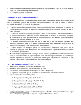 17
 Pedro y los apóstoles proclaman que ellos cumplen con lo que el Espíritu Santo les ha hecho entender,
y que a su voz no se puede poner obstáculos.
 El Evangelio no puede ser detenido.
Reflexiones en torno a las misiones de Pedro:
Las primeras comunidades cristianas «gozaban de paz», fruto evidente de la presencia del Espíritu Santo
que se manifestaba en ellas. Es importante no apagar el Espíritu que Dios ha puesto en nuestros
corazones, pues sólo Él es fuente de gozo y de paz.
 La Iglesia no es una simple institución, sino que es una «verdadera asamblea», el conjunto de
creyentes en Jesús, que nace de la predicación apostólica y vive en comunión, centrada en la fe en
Jesús resucitado.
 La Iglesia de Jesús se ha ido construyendo poco a poco; se va edificando a la manera de un edificio,
en el deseo de alcanzar su perfección total. En la edificación de la Iglesia, es necesario el testimonio
de los discípulos de Jesús, que caminando en el crecimiento de la vida cristiana, colaboramos en ella
ejercitando los carismas que Dios les ha dado.
 Las primeras comunidades cristianas nos dan la razón por la cual los primeros creyentes eran
admirados y atraían la razón de los demás: «caminaban en el temor del Señor», es decir, vivían de
acuerdo a la voluntad de Dios, observando sus mandamientos.
 La Iglesia progresa y se multiplica gracias a la acción poderosa del Espíritu Santo, que la guía, la
consuela, la apoya y la asiste. Es necesario orar constantemente al Espíritu Santo para que continúe
su acción en la Iglesia de hoy.
 Así como Pedro comprendió en la visión que Dios le concedió que Él no hace distinción de personas
y que es necesario superar las reglas de pureza ritual para no despreciar a nadie, es necesario que
nosotros superemos el ritualismo de una religión externa, para convertirnos al Único Dios de todo
corazón, y poder amar a nuestros hermanos, sin distinción alguna.
VI. La Iglesia de Antioquia (Hch 11: 19 – 30)
 La Iglesia de Antioquía fue fundada por los años 38-39.
 Antioquía era la capital de la Provincia Romana de “Siria”.
 Era la tercera ciudad en importancia después de Roma y Alejandría.
 Es la primera ciudad en la que los discípulos de Jesús reciben el nombre de cristianos
 Esta sección se divide en cuatro partes:
1.  Evangelización de los judíos (Hch 11:19)
2.  Evangelización de los griegos (Hch 11: 20-24)
3.  Saulo en Antioquia (Hch 11: 25-26b)
4.  Agabo, profeta del Espíritu (Hch 11: 27-30)
 Evangelización de los Judíos (Hch 11:19): Los judíos helenistas que huyeron de Palestina llegan
hasta Antioquía evangelizando a los judíos. Les predicaban a Jesús Mesías.
 