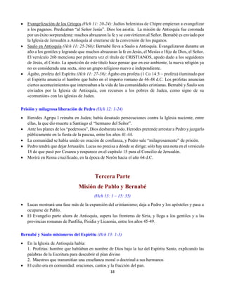 18
 Evangelización de los Griegos (Hch 11: 20-24): Judíos helenistas de Chipre empiezan a evangelizar
a los paganos. Predicaban “al Señor Jesús”. Dios los asistía. La misión de Antioquía fue coronada
por un éxito sorprendente: muchos abrazaron la fe y se convirtieron al Señor. Bernabé es enviado por
la Iglesia de Jerusalén a Antioquía al enterarse de la conversión de los paganos.
 Saulo en Antioquía (Hch 11: 25-26b): Bernabé lleva a Saulo a Antioquía. Evangelizaron durante un
año a los gentiles y logrando que muchos abrazaran la fe en Jesús, el Mesías e Hijo de Dios, el Señor.
El versículo 26b menciona por primera vez el título de CRISTIANOS, apodo dado a los seguidores
de Jesús, el Cristo. La aparición de este título hace pensar que en ese ambiente, la nueva religión ya
no es considerada una secta, sino un grupo religioso nuevo e independiente.
 Ágabo, profeta del Espíritu (Hch 11: 27-30): Ágabo era profeta (1 Co 14:3 – profeta) iluminado por
el Espíritu anuncia el hambre que hubo en el imperio romano de 46-48 d.C. Los profetas anuncian
ciertos acontecimientos que interesaban a la vida de las comunidades cristianas. Bernabé y Saulo son
enviados por la Iglesia de Antioquía, con recursos a los pobres de Judea, como signo de su
«comunión» con las iglesias de Judea.
Prisión y milagrosa liberación de Pedro (Hch 12: 1-24)
 Herodes Agripa I reinaba en Judea; había desatado persecuciones contra la Iglesia naciente, entre
ellas, la que dio muerte a Santiago el “hermano del Señor”.
 Ante los planes de los “poderosos”, Dios desbarata todo. Herodes pretende arrestar a Pedro y juzgarlo
públicamente en la fiesta de la pascua, entre los años 41-44.
 La comunidad se había unido en oración de confianza, y Pedro sale “milagrosamente” de prisión.
 Pedro tendrá que dejar Jerusalén. Lucas no precisa a dónde se dirige; sólo hay una nota en el versículo
18 de que pasó por Cesarea y reaparece en el capítulo 15 para el Concilio de Jerusalén.
 Morirá en Roma crucificado, en la época de Nerón hacia el año 64 d.C.
Tercera Parte
Misión de Pablo y Bernabé
(Hch 13: 1 – 15: 35)
 Lucas mostrará una fase más de la expansión del cristianismo; deja a Pedro y los apóstoles y pasa a
ocuparse de Pablo.
 El Evangelio parte ahora de Antioquía, supera las fronteras de Siria, y llega a los gentiles y a las
provincias romanas de Panfilia, Pisidia y Licaonia, entre los años 45-49.
Bernabé y Saulo misioneros del Espíritu (Hch 13: 1-3)
 En la Iglesia de Antioquía había:
1.  Profetas: hombre que hablaban en nombre de Dios bajo la luz del Espíritu Santo, explicando las
palabras de la Escritura para descubrir el plan divino
2.  Maestros que transmitían una enseñanza moral o doctrinal a sus hermanos
 El culto era en comunidad: oraciones, cantos y la fracción del pan.
 