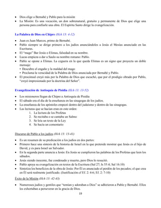 19
 Dios elige a Bernabé y Pablo para la misión
 La Misión: Es una vocación, un don sobrenatural, gratuito y permanente de Dios que elige una
persona para confiarle una obra. El Espíritu Santo dirige la evangelización.
La Palabra de Dios en Chipre (Hch 13: 4-12)
 Juan es Juan Marcos, primo de Bernabé.
 Pablo siempre se dirige primero a los judíos anunciándoles a Jesús el Mesías anunciado en las
Escrituras.
 El “mago” Bar Jesús o Elimas, falsedad en su nombre.
 Lucas empieza a dar a Saulo su nombre romano: Pablo.
 Pablo se opone a Elimas. La ceguera en la que queda Elimas es un signo que proyecta un doble
mensaje:
•  Descubre el engaño y la maldad del mago
•  Proclama la veracidad de la Palabra de Dios anunciada por Bernabé y Pablo.
 El procónsul creyó más por la Palabra de Dios que escuchó, que por el prodigio obrado por Pablo,
“creyó impresionado por la doctrina del Señor”.
Evangelización de Antioquía de Pisidia (Hch 13: 13-52)
 Los misioneros llegan de Chipre a Antioquía de Pisidia
 El sábado era el día de la enseñanza en las sinagogas de los judíos.
 La enseñanza de los apóstoles empezó dentro del judaísmo y dentro de las sinagogas.
 Las lecturas que se hacían eran en este orden:
1. La lectura de los Profetas
2. Se recitaba o se cantaba un Salmo
3. Se leía un texto de la Ley
4. Se hacía un comentario
Discurso de Pablo a los judíos (Hch 13: 13-41)
 Es un resumen de su predicación a los judíos en dos partes:
 Primero hace una síntesis de la historia de Israel en la que pretende mostrar que Jesús es el hijo de
David, y es para Israel un Salvador.
 En la segunda parte anuncia a Jesús: En Jesús se cumplieron las palabras de los Profetas que leen los
sábados.
 Jesús siendo inocente, fue condenado y muerto, pero Dios lo resucitó.
 Pablo apoya su evangelización en textos de la Escritura (Sal 27; Is 55:4; Sal 16:10)
 Sintetiza los beneficios de la obra de Jesús: Por Él es anunciado el perdón de los pecados; el que crea
en Él será realmente justificado. (Justificación cf Ef. 2: 4-6; Ef. 2: 7-10)
Éxito de la Misión (Hch 13: 42-43)
 Numerosos judíos y gentiles que “temían y adoraban a Dios” se adhirieron a Pablo y Bernabé. Ellos
les exhortaban a perseverar en la gracia de Dios.
 