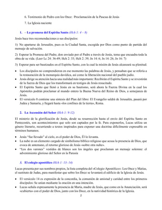 2
6. Testimonio de Pedro con los Once: Proclamación de la Pascua de Jesús
7. La Iglesia naciente
1. – La promesa del Espíritu Santo (Hch 1: 4 – 8)
Jesús hace tres recomendaciones a sus discípulos:
1)  No apartarse de Jerusalén, pues es la Ciudad Santa, escogida por Dios como punto de partida del
mensaje de salvación.
2)  Esperar la Promesa del Padre, don enviado por el Padre a través de Jesús, tema que encuadra toda la
obra de su vida. (Leer Lc 24: 36-49; Hch 2: 33; Hch 2: 39; Jn 14: 6; Jn 14: 26; Jn 16: 7)
3)  Esperar para ser bautizados en el Espíritu Santo, con la cual la misión de Jesús alcanzará su plenitud.
 Los discípulos no comprendieron en ese momento las palabras de Jesús, y pensaban que se refería a
la restauración de la monarquía davídica, así como la liberación nacional del pueblo judío.
 Jesús dirige su atención hacia una realidad más importante: Recibirán el Espíritu Santo y se revestirán
de la fuerza de Dios que los transformará en testigos de Jesús resucitado.
 El Espíritu Santo que llenó a Jesús en su bautismo, será ahora la Fuerza Divina en la cual los
Apóstoles podrán proclamar al mundo entero la Buena Nueva del Reino de Dios, a semejanza de
Jesús.
 El versículo 8 contiene una síntesis del Plan del libro: El Evangelio saldrá de Jerusalén, pasará por
Judea y Samaría, y llegará hasta «los confines de la tierra», Roma.
2. La Ascensión del Señor (Hch 1: 9-12)
El misterio de la glorificación de Jesús, desde su resurrección hasta el envío del Espíritu Santo en
Pentecostés, son acontecimientos que solo son captados por la fe. Para exponerlos, Lucas utiliza un
género literario, recurriendo a textos inspirados para exponer una doctrina difícilmente expresable en
términos humanos.
 Jesús “fue llevado” al cielo, es el poder de Dios, Él lo levanta.
 La nube es un elemento cargado de simbolismo bíblico religioso que acusa la presencia de Dios, que
evoca de antemano, el retorno glorioso de Jesús «sobre otra nube».
 “Los dos varones” vestidos de blanco son los ángeles que proclaman un mensaje solemne: el
advenimiento glorioso del Señor en la Parusía
3. El colegio apostólico (Hch 1: 13- 14)
Lucas presenta por sus nombres propios, la lista completa del «Colegio Apostólico»: Los Once y Matías,
el sustituto de Judas, para manifestar que sobre los Doce se levantará el edificio de la Iglesia de Jesús.
 El versículo 14 es expresión de la concordia, la comunión de amistad y caridad entre los primeros
discípulos: Se unían mediante la oración en una intención.
 Lucas señala expresamente la presencia de María, madre de Jesús, que como en la Anunciación, será
«cubierta» con el poder de Dios, junto con los Doce, en la natividad histórica de la Iglesia.
 