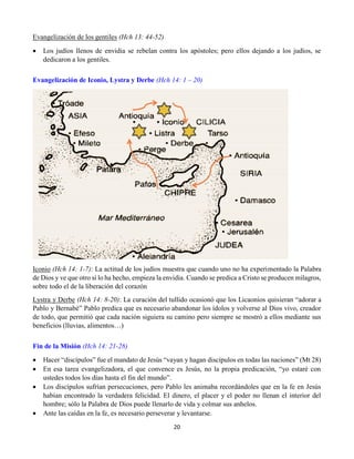 20
Evangelización de los gentiles (Hch 13: 44-52)
 Los judíos llenos de envidia se rebelan contra los apóstoles; pero ellos dejando a los judíos, se
dedicaron a los gentiles.
Evangelización de Iconio, Lystra y Derbe (Hch 14: 1 – 20)
Iconio (Hch 14: 1-7): La actitud de los judíos muestra que cuando uno no ha experimentado la Palabra
de Dios y ve que otro sí lo ha hecho, empieza la envidia. Cuando se predica a Cristo se producen milagros,
sobre todo el de la liberación del corazón
Lystra y Derbe (Hch 14: 8-20): La curación del tullido ocasionó que los Licaonios quisieran “adorar a
Pablo y Bernabé” Pablo predica que es necesario abandonar los ídolos y volverse al Dios vivo, creador
de todo, que permitió que cada nación siguiera su camino pero siempre se mostró a ellos mediante sus
beneficios (lluvias, alimentos…)
Fin de la Misión (Hch 14: 21-28)
 Hacer “discípulos” fue el mandato de Jesús “vayan y hagan discípulos en todas las naciones” (Mt 28)
 En esa tarea evangelizadora, el que convence es Jesús, no la propia predicación, “yo estaré con
ustedes todos los días hasta el fin del mundo”.
 Los discípulos sufrían persecuciones, pero Pablo les animaba recordándoles que en la fe en Jesús
habían encontrado la verdadera felicidad. El dinero, el placer y el poder no llenan el interior del
hombre; sólo la Palabra de Dios puede llenarlo de vida y colmar sus anhelos.
 Ante las caídas en la fe, es necesario perseverar y levantarse.
 
