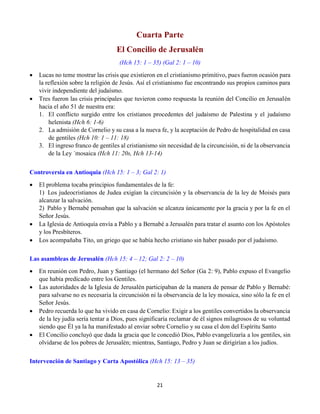 21
Cuarta Parte
El Concilio de Jerusalén
(Hch 15: 1 – 35) (Gal 2: 1 – 10)
 Lucas no teme mostrar las crisis que existieron en el cristianismo primitivo, pues fueron ocasión para
la reflexión sobre la religión de Jesús. Así el cristianismo fue encontrando sus propios caminos para
vivir independiente del judaísmo.
 Tres fueron las crisis principales que tuvieron como respuesta la reunión del Concilio en Jerusalén
hacia el año 51 de nuestra era:
1. El conflicto surgido entre los cristianos procedentes del judaísmo de Palestina y el judaísmo
helenista (Hch 6: 1-6)
2. La admisión de Cornelio y su casa a la nueva fe, y la aceptación de Pedro de hospitalidad en casa
de gentiles (Hch 10: 1 – 11: 18)
3. El ingreso franco de gentiles al cristianismo sin necesidad de la circuncisión, ni de la observancia
de la Ley ´mosaica (Hch 11: 20s, Hch 13-14)
Controversia en Antioquia (Hch 15: 1 – 3; Gal 2: 1)
 El problema tocaba principios fundamentales de la fe:
1)  Los judeocristianos de Judea exigían la circuncisión y la observancia de la ley de Moisés para
alcanzar la salvación.
2)  Pablo y Bernabé pensaban que la salvación se alcanza únicamente por la gracia y por la fe en el
Señor Jesús.
 La Iglesia de Antioquía envía a Pablo y a Bernabé a Jerusalén para tratar el asunto con los Apóstoles
y los Presbíteros.
 Los acompañaba Tito, un griego que se había hecho cristiano sin haber pasado por el judaísmo.
Las asambleas de Jerusalén (Hch 15: 4 – 12; Gal 2: 2 – 10)
 En reunión con Pedro, Juan y Santiago (el hermano del Señor (Ga 2: 9), Pablo expuso el Evangelio
que había predicado entre los Gentiles.
 Las autoridades de la Iglesia de Jerusalén participaban de la manera de pensar de Pablo y Bernabé:
para salvarse no es necesaria la circuncisión ni la observancia de la ley mosaica, sino sólo la fe en el
Señor Jesús.
 Pedro recuerda lo que ha vivido en casa de Cornelio: Exigir a los gentiles convertidos la observancia
de la ley judía sería tentar a Dios, pues significaría reclamar de él signos milagrosos de su voluntad
siendo que Él ya la ha manifestado al enviar sobre Cornelio y su casa el don del Espíritu Santo
 El Concilio concluyó que dada la gracia que le concedió Dios, Pablo evangelizaría a los gentiles, sin
olvidarse de los pobres de Jerusalén; mientras, Santiago, Pedro y Juan se dirigirían a los judíos.
Intervención de Santiago y Carta Apostólica (Hch 15: 13 – 35)
 