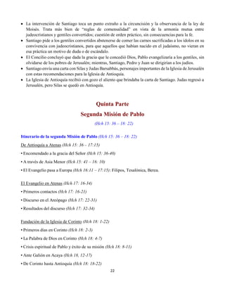 22
 La intervención de Santiago toca un punto extraño a la circuncisión y la observancia de la ley de
Moisés. Trata más bien de “reglas de comensalidad” en vista de la armonía mutua entre
judeocristianos y gentiles convertidos; cuestión de orden práctico, sin consecuencias para la fe.
 Santiago pide a los gentiles convertidos abstenerse de comer las carnes sacrificadas a los ídolos en su
convivencia con judeocristianos, para que aquellos que habían nacido en el judaísmo, no vieran en
esa práctica un motivo de duda o de escándalo.
 El Concilio concluyó que dada la gracia que le concedió Dios, Pablo evangelizaría a los gentiles, sin
olvidarse de los pobres de Jerusalén; mientras, Santiago, Pedro y Juan se dirigirían a los judíos.
 Santiago envía una carta con Silas y Judas Barsabbás, personajes importantes de la Iglesia de Jerusalén
con estas recomendaciones para la Iglesia de Antioquía.
 La Iglesia de Antioquía recibió con gozo el aliento que brindaba la carta de Santiago. Judas regresó a
Jerusalén, pero Silas se quedó en Antioquía.
Quinta Parte
Segunda Misión de Pablo
(Hch 15: 36 – 18: 22)
Itinerario de la segunda Misión de Pablo (Hch 15: 36 – 18: 22)
De Antioquía a Atenas (Hch 15: 36 – 17:15)
• Encomendado a la gracia del Señor (Hch 15: 36-40)
• A través de Asia Menor (Hch 15: 41 – 16: 10)
• El Evangelio pasa a Europa (Hch 16:11 – 17:15): Filipos, Tesalónica, Berea.
El Evangelio en Atenas (Hch 17: 16-34)
• Primeros contactos (Hch 17: 16-21)
• Discurso en el Areópago (Hch 17: 22-31)
• Resultados del discurso (Hch 17: 32-34)
Fundación de la Iglesia de Corinto (Hch 18: 1-22)
• Primeros días en Corinto (Hch 18: 2-3)
• La Palabra de Dios en Corinto (Hch 18: 4-7)
• Crisis espiritual de Pablo y éxito de su misión (Hch 18: 8-11)
• Ante Galión en Acaya (Hch 18, 12-17)
• De Corinto hasta Antioquía (Hch 18: 18-22)
 