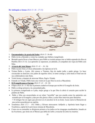 23
De Antioquía a Atenas (Hch 15: 36 – 17:15)
1. Encomendado a la gracia del Señor (Hch 15: 36-40)
 Pablo invita a Bernabé a visitar las ciudades que habían evangelizado.
 Bernabé quería llevar a Juan Marcos; pero Pablo se resistía porque éste se había separado de ellos en
Panfilia (Hch 13:13). Los apóstoles se separaron, en adelante, el compañero de viajes de Pablo será
Silas.
2. A través del Asia Menor (Hch 15: 41 – 16: 10)
 Pablo recorre Siria y Cilicia afianzando a las Iglesias en la fe.
 Visitan Derbe y Lystra. Ahí conoce a Timoteo, hijo de madre judía y padre griego. Lo hace
circuncidar en atención a los judíos de aquellos sitios, lo tomó consigo y sería hasta el final uno de
sus colaboradores más fieles.
 Visitó Iconio y después de atravesar Misia, llegó a Tróade.
 Estando en Tróade, Pablo tiene una visión en la que Dios le envía a Macedonia
3. El Evangelio pasa a Europa (Hch 15: 41 – 16: 10)
 Filipos (Hch 16: 11-40) fue la primera ciudad en Europa que recibió el Evangelio de Jesús.
 Pablo se dirige primero a la comunidad judía.
 La primera evangelizada es Lydia, mujer griega a la que Dios le abrió el corazón para recibir la
palabra de Pablo.
 Pablo y Silas son encarcelados en un relato “increíble” que nos enseña como los apóstoles son
azotados por el Evangelio y dan por ello gloria a Dios y como Dios intervino para liberarlos.
•  El milagro fue un signo que provocó en el carcelero la fe en Jesús. Lucas narra la liberación de
una esclava poseída por un espíritu.
 Tesalónica (Hch 17;1 – 10ª): Pablo y Silvano atravesaron Anfípolis y Apolonia hasta llegar a
Tesalónica, capital de la provincia romana de Macedonia.
 Como era su costumbre se dirigieron primero a los judíos en las sinagogas enseñándoles, basado en
las Escrituras, que Jesús era el Mesías que debía de sufrir y resucitar de entre los muertos.
 