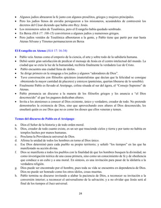 24
 Algunos judíos abrazaron la fe junto con algunos prosélitos, griegos y mujeres principales.
 Pero los judíos llenos de envidia persiguieron a los misioneros, acusándoles de contravenir los
decretos del César diciendo que había otro Rey: Jesús.
 Los misioneros salen de Tesalónica, pero el Evangelio había quedado sembrado.
 En Berea (Hch 17: 10b-15) convirtieron a algunos judíos y numerosos griegos.
 Pero judíos venidos de Tesalónica alborotaron a la gente, y Pablo tiene que partir por mar hasta
Atenas Silvano y Timoteo permanecieron en Berea
El Evangelio en Atenas (Hch 17: 16-34)
 Pablo veía Atenas como el emporio de la ciencia, el arte y sobre todo de la sabiduría humana.
 Debió sentir gran satisfacción de predicar el mensaje de Jesús en el centro intelectual del mundo. La
ciudad que se creía la luz de la humanidad, recibiría finalmente la verdadera Luz de Cristo.
 Pablo encuentra una ciudad llena de ídolos.
 Se dirige primero en la sinagoga a los judíos y algunos “adoradores de Dios”.
 Tuvo conversación con filósofos epicúreos (materialistas que decían que la felicidad se consigue
obteniendo la mayor cantidad de placeres) y estoicos (panteístas, querían liberarse de lo sensible).
 Finalmente Pablo es llevado al Areópago, colina situada al sur del ágora, el “Consejo Supremo” de
Atenas.
 Pablo pronuncia un discurso a la manera de los filósofos griegos y les anuncia a “el Dios
desconocido” al que los paganos dedicaban altares.
 Invita a los atenienses a conocer al Dios existente, único y verdadero, creador de todo. No pretende
demostrarles la existencia de Dios, sino que aprovechando esos altares al Dios desconocido, les
enseñará quién es ese Dios que no es como los dioses que ellos veneran y temen.
Temas del discurso de Pablo en el Areópago:
a. Dios el Señor de la historia y de todo orden moral.
b. Dios, creador de todo cuanto existe, es un ser que trasciende cielos y tierra y por tanto no habita en
templos hechos por manos humanas.
c. Proclama la Providencia universal de Dios.
d. Afirma la unidad de todos los hombres en torno al Dios único.
e. Ese Dios determinó para cada pueblo su propio territorio; y señaló “los tiempos” en las que ha
manifestado su acción divina.
f. Dios se manifiesta a todos los pueblos con la finalidad de que los hombres busquen la divinidad, no
como investigación teórica de una causa primera, sino como un conocimiento de fe y de obediencia
que conduce a un culto y a una moral. En síntesis, es una invitación para pasar de la idolatría a la
verdadera religión.
g. Dios puede ser encontrado por el hombre, pues toda su vida se encuentra en dependencia de Dios.
Dios no puede ser honrado como los otros ídolos, cosas muertas.
h. Pablo termina su discurso invitando a alabar la paciencia de Dios, a reconocer su invitación a la
conversión interior; a reconocer el universalismo de la salvación; y a no olvidar que Jesús será al
final de los tiempos el Juez universal.
 