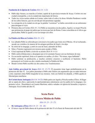 25
Fundación de la Iglesia de Corinto (Hch 18: 1-22)
 Pablo deja Atenas y se marcha a Corinto, capital de la provincia romana de Acaya. Corinto era una
ciudad cosmopolita, y era la ciudad más importante de Grecia.
 Todos los vicios tenían cabida en Corinto, sobre todo el culto a la diosa Afrodita Pandemos venida
de los cultos fenicios, que era servida por mil prostitutas sagradas.
 La corrupción en la ciudad era tal que la palabra “corintizar” se había convertido en un eufemismo
para designar el vicio.
 Primeros días en Corinto (Hch 18: 2-3) Pablo se encuentra con dos judíos, Aquila y su mujer Priscila
que pertenecían al grupo de judíos que tuvieron que huir de Roma. Como coincidían en el oficio que
practicaban, Pablo se quedó a vivir un tiempo con ellos.
La Palabra de Dios en Corinto (Hch 18: 4-7):
 Los sábados Pablo se esforzaba por convencer a los judíos que Jesús era el Mesías. Al ser rechazado,
sacude sus vestidos a la manera de los antiguos profetas de Israel y los deja.
 Se retiró de la sinagoga, y entró en casa de Justo, adorador de Dios.
 Silas y Timoteo regresaron con recursos para ayudar a Pablo.
 Crisis espiritual de Pablo y éxito de su misión (Hch 18: 8-11)
 Pablo sentía tribulaciones y desamparo por el el constante fracaso con sus hermanos de raza.
 En esa noche espiritual, Jesús se le aparece en sueños y le dice: “No temas, sigue hablando”.
 Pablo continuó su predicación, y muchos corintios creyeron y recibieron el bautismo. Pablo
permaneció en Corinto un año y medio enseñando la Palabra de Dios.
 Desde Corinto Pablo escribió sus dos cartas a los Tesalonicenses.
Ante Galión, pro-cónsul de Acaya (Hch 18: 12-17): El encuentro tiene lugar probablemente en la
primavera del año 52. Los judíos presentan a Pablo ante Galión con argumentos que en nada interesan
a éste; exponían cómo Pablo trasgredía la Ley mosaica. Ante eso Galión los despide, y Pablo queda en
libertad para marcharse.
De Corinto hasta Antioquía (Hch 18: 18-22): Pablo parte con Aquila y Priscila rumbo a Éfeso. Al llegar
ahí se separa de ellos y aprovecha la oportunidad para entretenerse con los judíos de la sinagoga y les
promete volver. Desembarcó en Cesarea Marítima; subió a saludar a la Iglesia de Jerusalén y regresó a
Antioquía. Era el otoño del año 52.
Sexta Parte
Tercera Misión de Pablo
(Hch 18: 23 – 21: 27)
I. De Antioquía a Éfeso (Hch 18: 23 – 19: 40)
 El tercer viaje de Pablo abarca de la primavera del año 53 a la fiesta de Pentecostés del año 58.
 