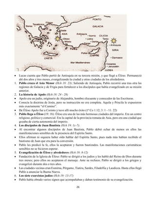 26
 Lucas cuenta que Pablo partió de Antioquía en su tercera misión, y que llegó a Éfeso. Permaneció
ahí dos años y tres meses, evangelizando la ciudad y otras ciudades de los alrededores.
1. Pablo cruza el Asia Menor (Hch 18: 23): Saliendo de Antioquía, Pablo recorrió una tras otra las
regiones de Galacia y de Frigia para fortalecer a los discípulos que había evangelizado en su misión
anterior.
2. La historia de Apolo (Hch 18: 24 - 28)
 Apolo era un judío, originario de Alejandría, hombre elocuente y conocedor de las Escrituras.
 Conocía la doctrina de Jesús, pero su instrucción no era completa. Aquila y Priscila le expusieron
más exactamente “el Camino”.
 De Éfeso Apolo fue a Corinto y tuvo allí mucho éxito (1ª Co 1:12; 3: 1 - 11. 22)
3. Pablo llega a Éfeso (19: 1b): Éfeso era una de las más hermosas ciudades del imperio. Era un centro
religioso, político y comercial. Era la capital de la provincia romana de Asia, pero era una ciudad que
gozaba de cierta autonomía del imperio.
4. Los discípulos de Juan Bautista (Hch 19: 1c-7):
 Al encontrar algunos discípulos de Juan Bautista, Pablo debió echar de menos en ellos las
manifestaciones sensibles de la presencia del Espíritu Santo.
 Ellos afirman ni siquiera haber oído hablar del Espíritu Santo, pues nada más habían recibido el
bautismo de Juan que era para la conversión.
 Pablo les predicó la fe, ellos la aceptaron y fueron bautizados. Las manifestaciones carismáticas
sensibles no se hicieron esperar.
5. Evangelización de Éfeso y alrededores (Hch 19: 8-12)
 Fundación de la Iglesia de Éfeso: Pablo se dirigió a los judíos y les habló del Reino de Dios durante
tres meses; pero ellos no aceptaron el mensaje. Ante su rechazo, Pablo se dirigió a los griegos y
evangelizó durante dos o tres años.
 Las ciudades vecinas eran Esmirna, Pérgamo, Tiatira, Sardes, Filadelfia y Laodicea. Hasta ellas llegó
Pablo a anunciar la Buena Nueva.
6. Los siete exorcistas judíos (Hch 19: 13-17)
 Pablo había obrado varios signos que acompañaban y daban testimonio de su evangelización.
 