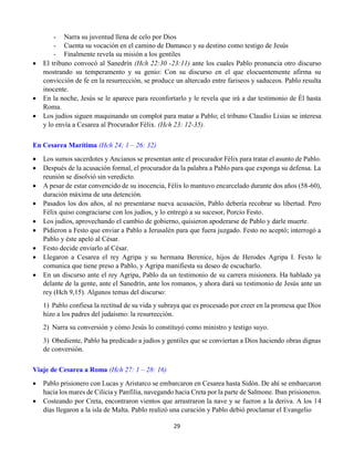29
- Narra su juventud llena de celo por Dios
- Cuenta su vocación en el camino de Damasco y su destino como testigo de Jesús
- Finalmente revela su misión a los gentiles
 El tribuno convocó al Sanedrín (Hch 22:30 -23:11) ante los cuales Pablo pronuncia otro discurso
mostrando su temperamento y su genio: Con su discurso en el que elocuentemente afirma su
convicción de fe en la resurrección, se produce un altercado entre fariseos y saduceos. Pablo resulta
inocente.
 En la noche, Jesús se le aparece para reconfortarlo y le revela que irá a dar testimonio de Él hasta
Roma.
 Los judíos siguen maquinando un complot para matar a Pablo; el tribuno Claudio Lisias se interesa
y lo envía a Cesarea al Procurador Félix. (Hch 23: 12-35).
En Cesarea Marítima (Hch 24; 1 – 26: 32)
 Los sumos sacerdotes y Ancianos se presentan ante el procurador Félix para tratar el asunto de Pablo.
 Después de la acusación formal, el procurador da la palabra a Pablo para que exponga su defensa. La
reunión se disolvió sin veredicto.
 A pesar de estar convencido de su inocencia, Félix lo mantuvo encarcelado durante dos años (58-60),
duración máxima de una detención.
 Pasados los dos años, al no presentarse nueva acusación, Pablo debería recobrar su libertad. Pero
Félix quiso congraciarse con los judíos, y lo entregó a su sucesor, Porcio Festo.
 Los judíos, aprovechando el cambio de gobierno, quisieron apoderarse de Pablo y darle muerte.
 Pidieron a Festo que enviar a Pablo a Jerusalén para que fuera juzgado. Festo no aceptó; interrogó a
Pablo y éste apeló al César.
 Festo decide enviarlo al César.
 Llegaron a Cesarea el rey Agripa y su hermana Berenice, hijos de Herodes Agripa I. Festo le
comunica que tiene preso a Pablo, y Agripa manifiesta su deseo de escucharlo.
 En un discurso ante el rey Agripa, Pablo da un testimonio de su carrera misionera. Ha hablado ya
delante de la gente, ante el Sanedrín, ante los romanos, y ahora dará su testimonio de Jesús ante un
rey (Hch 9,15). Algunos temas del discurso:
1)  Pablo confiesa la rectitud de su vida y subraya que es procesado por creer en la promesa que Dios
hizo a los padres del judaísmo: la resurrección.
2)  Narra su conversión y cómo Jesús lo constituyó como ministro y testigo suyo.
3)  Obediente, Pablo ha predicado a judíos y gentiles que se conviertan a Dios haciendo obras dignas
de conversión.
Viaje de Cesarea a Roma (Hch 27: 1 – 28: 16)
 Pablo prisionero con Lucas y Aristarco se embarcaron en Cesarea hasta Sidón. De ahí se embarcaron
hacia los mares de Cilicia y Panfilia, navegando hacia Creta por la parte de Salmone. Iban prisioneros.
 Costeando por Creta, encontraron vientos que arrastraron la nave y se fueron a la deriva. A los 14
días llegaron a la isla de Malta. Pablo realizó una curación y Pablo debió proclamar el Evangelio
 