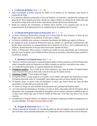 3
4. La Elección de Matías (Hch 1: 15 - 26)
 Aquí encontramos el primer discurso de Pedro en los Hechos de los Apóstoles, para buscar la
sustitución de Judas.
 Los Apóstoles debieron comprender a la luz del Espíritu, el contenido y significación teológica del
grupo de los Doce elegidos por Jesús. Siendo así, eligen a Matías en sustitución de Judas, para que
sea también testigo de la vida de Jesús y beneficiario del don del próximo Pentecostés.
 Desde los orígenes del cristianismo, el Espíritu Santo iluminó a los creyentes para ver en los
acontecimientos de la Iglesia primitiva el cumplimiento de las palabras de la Escritura.
5. La Efusión del Espíritu Santo en Pentecostés (Hch 2: 1 - 12)
 La fiesta cristiana de Pentecostés, coincide con la fiesta judía de «Las Semanas» o fiesta de «La
Siega», que se celebraba en un ambiente de descanso y alegría.
 La fiesta se celebraba siete semanas o cincuenta días después del Sabbat que seguía a la Pascua.
 En tiempos de Jesús, la fiesta de Pentecostés tenía ya, además, un significado conmemorativo del
Éxodo, hasta convertirse en «conmemoración de la donación de la Ley y de la celebración de la
Alianza», acontecimientos en los que nació Israel como «pueblo de Dios».
 Ahora, en Pentecostés, Dios enviará su Espíritu por medio de Jesús glorificado, que lo derramará
para que nazca la Iglesia, nuevo Pueblo de Dios, lleno de sus carismas y dinamismo para constituir a
sus primeros testigos.
A. Bautismo en el Espíritu Santo (Hch: 1 - 4)
 El primer versículo aclara que la venida del Espíritu Santo en forma solemne es el día de Pentecostés,
sobre el pequeño núcleo de Apóstoles con María, reunidos en oración y concordia como «uno».
 La venida del Espíritu Santo, se expresa mediante dos fenómenos:
 Fenómeno Acústico: Fue el ruido de un viento impetuoso, que viene de arriba. El Espíritu Santo,
como fuerza de Dios que lo llena todo, viene de Jesús que ha subido al cielo.
 Fenómeno Visible: “Como lenguas de fuego”.
 El Espíritu Santo es como fuego en el corazón y en los labios, para poder dar testimonio de Jesús.
El Espíritu desciende sobre la “comunidad”, para indicar que nace un Nuevo Pueblo de Dios.
 El Espíritu Santo «se posó» sobre los discípulos: es decir, que fueron llenos por Dios del Don
prometido y enviado ahora por medio de Jesús.
 El viento y el fuego son solo símbolos de la presencia real y personal del Espíritu Santo.
 Así como Jesús fue bautizado en el Jordán, y el cielo se abrió y descendió sobre Él el Espíritu, ahora
desciende sobre la pequeña comunidad de discípulos con los mismos elementos simbólicos que en
el Sinaí, para indicar que nace el Nuevo Pueblo de Dios que vivirá bajo una Nueva Ley, la del
Espíritu.
 Invadidos por el Espíritu Santo y a su impulso, los discípulos empezarán a hablar en lenguas nuevas,
con una finalidad: Proclamar las maravillas de Dios.
B. Testigos de Pentecostés (Hch 2: 5 - 13)
 Al hacer mención de Jerusalén y la variedad de judíos de diversos orígenes que se encontraban ahí
por las fiestas, Lucas pretende representar a la Ciudad Santa como la síntesis del universo humano.
 