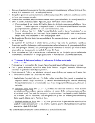 4
 Los Apóstoles transformados por el Espíritu, proclamaron inmediatamente la Buena Noticia de Dios
a favor de la humanidad total, con un lenguaje nuevo.
 Los judíos «piadosos» que se encontraban en Jerusalén para celebrar las fiestas, ante lo que ocurría,
tuvieron reacciones encontradas:
 Unos estaban admirados porque tenían un corazón abierto para recibir la luz del mensaje apostólico.
 Otros en cambio, burlándose de los Apóstoles, dejan entrever un corazón cerrado.
a) Como resultado de esa efusión del Espíritu Santo, los Apóstoles comenzaron a hablar en “otras
lenguas … El poder expresarse en lenguas diferentes es un don que regala el Espíritu Santo para
poder proclamar las grandezas de Dios y dar testimonio de Jesús.
b) Si en el relato de Gen 11: 1 - 9 (La Torre de Babel) los hombres fueron “confundidos” en sus
lenguas y se dividieron, en Pentecostés Lucas muestra la contrapartida: Jesús nos regala una
lengua nueva para comprender al otro, el lenguaje del amor.
 La donación del Espíritu Santo fue acompañada de dos signos exteriores: el viento y las lenguas
como de fuego.
 La recepción del Espíritu en el interior de los Apóstoles y de María fue igualmente seguida de
fenómenos sensibles: la locución en idiomas extranjeros y la proclamación de las grandezas de Dios.
 Con estos prodigios sensibles, los Apóstoles pudieron comprender el misterio que Jesús les había
anunciado y que ahora cumplía enviando la Promesa del Padre.
 Jesús ha enviado su Espíritu como fuerza en el corazón de sus discípulos para transformarlos
interiormente y constituirlos en testigos que llevarán su Nombre hasta los confines de la tierra.
6. Testimonio de Pedro con los Once: Proclamación de la Pascua de Jesús
(Hch 2: 14 - 36)
 Pedro aparece ya como cabeza del Colegio Apostólico: es él quien habla en nombre de los once.
 Este el primer testimonio apostólico sobre Jesús llamado “kerygma” (anuncio jubiloso) que
constituye el eje temático de la Iglesia primitiva.
 Este testimonio de Pedro es una admirable catequesis acerca de Jesús que aunque murió, ahora vive.
 El relato como lo escribe san Lucas tiene tres partes:
1)  La efusión del Espíritu (Hch 2: 14 - 21): Pedro explica lo sucedido: Dios cumple lo anunciado por
el profeta Joel (3:1-5) y Ezequiel (36:27). Dios ha derramado su Espíritu sobre los apóstoles y
lo seguirá derramando en la humanidad y todo el que invoque el nombre de Jesús, alcanzará la
salvación
2)  Testimonio sobre Jesús (Hch 2: 22 - 35): Subraya la condición humana de Jesús. Hombre
acreditado por Dios mediante signos y prodigios, a la manera de los profetas enviados por Dios
al pueblo de Israel. Este Jesús fue entregado a la muerte de cruz. Pero Dios le resucitó librándolo
de la muerte. Una vez resucitado, Jesús fue glorificado y lleno del Espíritu para derramarlo y
hacer nacer la Iglesia, nuevo Pueblo de Dios.
3)  Solemne declaración de fe (Hch 2: 36): Los que escuchan la proclamación apostólica han
quedado tocados en su corazón y se han abierto a la gracia, quieren saber qué necesitan hacer para
estar en tal estado de felicidad.
•  La respuesta de Pedro encierra los tres elementos de la iniciación cristiana:
 