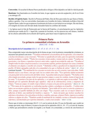 5
Conversión: Al escuchar la Buena Nueva predicada se dirigen a Dios dejando a un lado la vida de pecado
Bautismo: Son bautizados en el nombre de Jesús, lo que supone un acto de aceptación y de fe en Cristo
y su entrega a Él
Recibir el Espíritu Santo:  Recibir la Promesa del Padre, Don de Dios para todos los que llame el Señor,
judíos o gentiles. Una vez convertidos, bautizados en el nombre de Jesús y habiendo recibido el don del
Espíritu Santo, todos los que aceptaron el testimonio de Jesús se convierten en sus testigos. De esta forma,
el Evangelio de Jesús será llevado desde Jerusalén hasta los confines del mundo.
•  La Iglesia nació el día de Pentecostés por la fuerza del Espíritu, y la proclamación que los Apóstoles
realizaron por medio de Él. •  Aquel día, comenta la Escritura, «se les unieron tres mil almas», símbolo
de los efectos admirables de la efusión del Espíritu, para hacer nacer la Iglesia de Jesús.
Primera Parte
La primera comunidad cristiana en Jerusalén
(Hch 2: 42 – 5: 42)
Descripción de la Comunidad (Hch 2: 42 - 47; 4: 32 - 37; 5: 1 - 16)
Para comprender mejor esta descripción de la forma en que vivía la primera comunidad de cristianos, es
necesario leer primero este texto “42
Acudían asiduamente a la enseñanza de los apóstoles, a la comunión,
a la fracción del pan y a las oraciones. 43
El temor se apoderaba de todos, pues los apóstoles realizaban
muchos prodigios y señales. 44
Todos los creyentes vivían unidos y tenían todo en común; 45
vendían sus
posesiones y sus bienes y repartían el precio entre todos, según la necesidad de cada uno. 46
Acudían al
Templo todos los días con perseverancia y con un mismo espíritu, partían el pan por las casas y tomaban
el alimento con alegría y sencillez de corazón. 47
Alababan a Dios y gozaban de la simpatía de todo el
pueblo. El Señor agregaba cada día a la comunidad a los que se habían de salvar.” (Hch 2: 42 – 47) y
continuar leyendo “32
La multitud de los creyentes no tenía sino un solo corazón y una sola alma. Nadie
llamaba suyos a sus bienes, sino que todo era en común entre ellos. 33
Los apóstoles daban testimonio
con gran poder de la resurrección del Señor Jesús. Y gozaban todos de gran simpatía. 34No había entre
ellos ningún necesitado, porque todos los que poseían campos o casas los vendían, traían el importe de
la venta, 35
y lo ponían a los pies de los apóstoles, y se repartía a cada uno según su necesidad. 36
José,
llamado por los apóstoles Bernabé (que significa: «hijo de la exhortación»), levita y originario de
Chipre, 37
tenía un campo; lo vendió, trajo el dinero y lo puso a los pies de los apóstoles.” (Hch 4: 32 – 37)
y “12
Por mano de los apóstoles se realizaban muchas señales y prodigios en el pueblo... Y solían estar
todos con un mismo espíritu en el pórtico de Salomón, 13
pero nadie de los otros se atrevía a juntarse a
ellos, aunque el pueblo hablaba de ellos con elogio. 14
Los creyentes cada vez en mayor número se
adherían al Señor, una multitud de hombres y mujeres. 15
... hasta tal punto que incluso sacaban los
enfermos a las plazas y los colocaban en lechos y camillas, para que, al pasar Pedro, siquiera su sombra
cubriese a alguno de ellos. 16
También acudía la multitud de las ciudades vecinas a Jerusalén trayendo
enfermos y atormentados por espíritus inmundos; y todos eran curados.” (Hch 5: 12-16).
Parece que el relato se interrumpe Hch 5: 1-11 con la noticia de dos: El caso de Bernabé, que vendió un
campo que tenía, trajo el dinero y lo puso a los pies de los apóstoles (Hch 4: 36 - 37) y el caso de Ananías
y Safira que pretendieron cometer un engaño y un fraude a la comunidad, y a través de esta historia el
 
