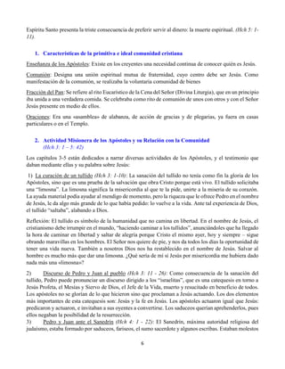6
Espíritu Santo presenta la triste consecuencia de preferir servir al dinero: la muerte espiritual. (Hch 5: 1-
11).
1. Características de la primitiva e ideal comunidad cristiana
Enseñanza de los Apóstoles: Existe en los creyentes una necesidad continua de conocer quién es Jesús.
Comunión: Designa una unión espiritual mutua de fraternidad, cuyo centro debe ser Jesús. Como
manifestación de la comunión, se realizaba la voluntaria comunidad de bienes
Fracción del Pan: Se refiere al rito Eucarístico de la Cena del Señor (Divina Liturgia), que en un principio
iba unida a una verdadera comida. Se celebraba como rito de comunión de unos con otros y con el Señor
Jesús presente en medio de ellos.
Oraciones: Era una «asamblea» de alabanza, de acción de gracias y de plegarias, ya fuera en casas
particulares o en el Templo.
2. Actividad Misionera de los Apóstoles y su Relación con la Comunidad
(Hch 3: 1 – 5: 42)
Los capítulos 3-5 están dedicados a narrar diversas actividades de los Apóstoles, y el testimonio que
daban mediante ellas y su palabra sobre Jesús:
1)  La curación de un tullido (Hch 3: 1-10): La sanación del tullido no tenía como fin la gloria de los
Apóstoles, sino que es una prueba de la salvación que obra Cristo porque está vivo. El tullido solicitaba
una “limosna”. La limosna significa la misericordia al que te la pide, unirte a la miseria de su corazón.
La ayuda material podía ayudar al mendigo de momento, pero la riqueza que le ofrece Pedro en el nombre
de Jesús, le da algo más grande de lo que había pedido: lo vuelve a la vida. Ante tal experiencia de Dios,
el tullido “saltaba”, alabando a Dios.
Reflexión: El tullido es símbolo de la humanidad que no camina en libertad. En el nombre de Jesús, el
cristianismo debe irrumpir en el mundo, “haciendo caminar a los tullidos”, anunciándoles que ha llegado
la hora de caminar en libertad y saltar de alegría porque Cristo el mismo ayer, hoy y siempre – sigue
obrando maravillas en los hombres. El Señor nos quiere de pie, y nos da todos los días la oportunidad de
tener una vida nueva. También a nosotros Dios nos ha restablecido en el nombre de Jesús. Salvar al
hombre es mucho más que dar una limosna. ¿Qué sería de mí si Jesús por misericordia me hubiera dado
nada más una «limosna»?
2) Discurso de Pedro y Juan al pueblo (Hch 3: 11 - 26): Como consecuencia de la sanación del
tullido, Pedro puede pronunciar un discurso dirigido a los “israelitas”, que es una catequesis en torno a
Jesús Profeta, el Mesías y Siervo de Dios, el Jefe de la Vida, muerto y resucitado en beneficio de todos.
Los apóstoles no se glorían de lo que hicieron sino que proclaman a Jesús actuando. Los dos elementos
más importantes de esta catequesis son: Jesús y la fe en Jesús. Los apóstoles actuaron igual que Jesús:
predicaron y actuaron, e invitaban a sus oyentes a convertirse. Los saduceos querían aprehenderlos, pues
ellos negaban la posibilidad de la resurrección.
3) Pedro y Juan ante el Sanedrín (Hch 4: 1 - 22): El Sanedrín, máxima autoridad religiosa del
judaísmo, estaba formado por saduceos, fariseos, el sumo sacerdote y algunos escribas. Estaban molestos
 