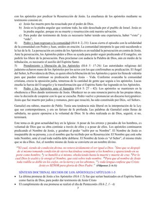 7
con los apóstoles por predicar la Resurrección de Jesús. La enseñanza de los apóstoles mediante su
testimonio consiste en:
a) Jesús fue muerto pero ha resucitado por el poder de Dios.
b) Jesús es la piedra angular que sostiene todo, ha sido desechada por el pueblo de Israel. Jesús es
la piedra angular, porque en su muerte y resurrección está nuestra salvación.
c) Para poder dar testimonio de Jesús es necesario haber tenido una experiencia, haber “visto” y
“oído”.
4) Pedro y Juan regresan a la comunidad (Hch 4: 2,-31): Lucas cierra el episodio con la solidaridad
de la comunidad con Pedro y Juan, unidos en oración. La comunidad interpreta lo que está sucediendo a
la luz de la fe. La persecución en contra de los Apóstoles es en realidad la persecución en contra de Jesús.
Ante la persecución, los Apóstoles piden a Dios su ayuda para poder seguir predicando el Evangelio, sin
pedirle los libere de la persecución. Para proclamar con audacia la Palabra de Dios, aún en medio de la
tribulación, es necesario el auxilio del Espíritu Santo.
5) Prendimiento y liberación de los Apóstoles (Hch 5: 17-26): Las autoridades religiosas del
judaísmo echaron mano de los Apóstoles por los actos con los que confirmaban su predicación. El Ángel
del Señor, la Providencia de Dios, es quien obra la liberación de los Apóstoles y quien les llena de valentía
para que puedan continuar su predicación sobre Jesús – Vida. Conforme avanzaba la comunidad
cristiana, crecía la oposición judía, temerosa de la cantidad de gente que seguía a los apóstoles. Lucas
enseña la fuerza del Evangelio y la transformación que el Espíritu Santo fue logrando en los Apóstoles.
6) Pedro y los Apóstoles ante el Sanedrín (Hch 5: 27 - 42): Los apóstoles se mantienen en la
obediencia a Dios dando testimonio de Jesús. Obedecer no es una renuncia pasiva de las propias ideas,
sino la decisión de cooperar con lo que se escucha. Pedro vuelve a pronunciar un discurso kerygmático:
Jesús que fue muerto por judíos y romanos, pero que resucitó, ha sido constituido por Dios, «el Señor».
Gamaliel era rabino, maestro de Pablo. Tenía una tendencia más liberal en la interpretación de la Ley
que sus contemporáneos, y era un fariseo de fe profunda. Las palabras de Gamaliel están llenas de
sabiduría, no quiere oponerse a la voluntad de Dios: Si la obra realizada es de Dios, seguirá; si no,
terminará.
Este tema es de gran actualidad hoy en la Iglesia: A pesar de los errores y pecados de los hombres, es
voluntad de Dios que su obra continúe a través de ellos y a pesar de ellos. Los apóstoles continuaron
predicando el Nombre de Jesús, y gozaban el poder “sufrir por su Nombre”. El Nombre de Jesús es
inseparable de su persona, y es el nombre que ha recibido por su Resurrección: El Nombre que está sobe
todo Nombre, ante el cual toda rodilla debe doblarse. El Nombre de Jesús es “el Señor”, el mismo título
que se da a Dios. Así, el nombre mismo de Jesús se convierte en un nombre divino.
“6
El cual, siendo de condición divina, no retuvo ávidamente el ser igual a Dios. 7
Sino que se despojó
de sí mismo tomando condición de siervo haciéndose semejante a los hombres y apareciendo en su
porte como hombre; 8
y se humilló a sí mismo, obedeciendo hasta la muerte y muerte de cruz. 9
Por lo
cual Dios le exaltó y le otorgó el Nombre, que está sobre todo nombre. 10
Para que al nombre de Jesús
toda rodilla se doble en los cielos, en la tierra y en los abismos, 11
y toda lengua confiese que Cristo
Jesús es SEÑOR para gloria de Dios Padre.” (Filipenses 2: 6-11)
SÍNTESIS DOCTRINAL HECHOS DE LOS APÓSTOLES CAPÍTULOS 1-5
 La última promesa de Jesús a los Apóstoles (Hch 1:5) fue que serían bautizados en el Espíritu Santo
como fuerza de Dios, para poder dar testimonio de Jesús Cristo
 El cumplimiento de esa promesa se realizó el día de Pentecostés (Hch 2, 1 - 4)
 
