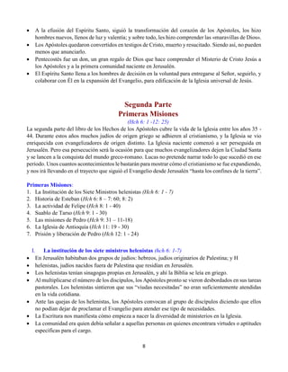 8
 A la efusión del Espíritu Santo, siguió la transformación del corazón de los Apóstoles, los hizo
hombres nuevos, llenos de luz y valentía; y sobre todo, les hizo comprender las «maravillas de Dios».
 Los Apóstoles quedaron convertidos en testigos de Cristo, muerto y resucitado. Siendo así, no pueden
menos que anunciarlo.
 Pentecostés fue un don, un gran regalo de Dios que hace comprender el Misterio de Cristo Jesús a
los Apóstoles y a la primera comunidad naciente en Jerusalén.
 El Espíritu Santo llena a los hombres de decisión en la voluntad para entregarse al Señor, seguirlo, y
colaborar con Él en la expansión del Evangelio, para edificación de la Iglesia universal de Jesús.
Segunda Parte
Primeras Misiones
(Hch 6: 1 -12: 25)
La segunda parte del libro de los Hechos de los Apóstoles cubre la vida de la Iglesia entre los años 35 -
44. Durante estos años muchos judíos de origen griego se adhieren al cristianismo, y la Iglesia se vio
enriquecida con evangelizadores de origen distinto. La Iglesia naciente comenzó a ser perseguida en
Jerusalén. Pero esa persecución será la ocasión para que muchos evangelizadores dejen la Ciudad Santa
y se lancen a la conquista del mundo greco-romano. Lucas no pretende narrar todo lo que sucedió en ese
período. Unos cuantos acontecimientos le bastarán para mostrar cómo el cristianismo se fue expandiendo,
y nos irá llevando en el trayecto que siguió el Evangelio desde Jerusalén “hasta los confines de la tierra”.
Primeras Misiones:
1. La Institución de los Siete Ministros helenistas (Hch 6: 1 - 7)
2. Historia de Esteban (Hch 6: 8 – 7: 60; 8: 2)
3. La actividad de Felipe (Hch 8: 1 - 40)
4. Suablo de Tarso (Hch 9: 1 - 30)
5. Las misiones de Pedro (Hch 9: 31 – 11-18)
6. La Iglesia de Antioquía (Hch 11: 19 - 30)
7. Prisión y liberación de Pedro (Hch 12: 1 - 24)
I. La institución de los siete ministros helenistas (hch 6: 1-7)
 En Jerusalén habitaban dos grupos de judíos: hebreos, judíos originarios de Palestina; y H
 helenistas, judíos nacidos fuera de Palestina que residían en Jerusalén.
 Los helenistas tenían sinagogas propias en Jerusalén, y ahí la Biblia se leía en griego.
 Al multiplicarse el número de los discípulos, los Apóstoles pronto se vieron desbordados en sus tareas
pastorales. Los helenistas sintieron que sus “viudas necesitadas” no eran suficientemente atendidas
en la vida cotidiana.
 Ante las quejas de los helenistas, los Apóstoles convocan al grupo de discípulos diciendo que ellos
no podían dejar de proclamar el Evangelio para atender ese tipo de necesidades.
 La Escritura nos manifiesta cómo empieza a nacer la diversidad de ministerios en la Iglesia.
 La comunidad era quien debía señalar a aquellas personas en quienes encontrara virtudes o aptitudes
específicas para el cargo.
 