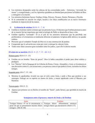 9
 Los ministros designados serán las cabezas de las comunidades judío – helenistas, “sirviendo las
mesas” y evangelizando; y así los Apóstoles quedaban en libertad para proclamar la Palabra de Dios
y entregarse a la oración.
 Los ministros helenistas fueron: Esteban, Felipe, Prócoro, Nicanor, Simón, Pármenes y Nicolás.
 Si la comunidad en oración los eligió, tocaría a los Doce establecerlos en su nuevo ministerio
mediante la imposición de las manos.
II. La historia de esteban (hch 6: 8 – 7: 6)
 Esteban es el primer mártir cristiano que nos presenta Lucas. El discurso que Esteban pronuncia antes
de su muerte fue tan importante que toda la teología de Pablo se desarrolla en base a éste.
 Esteban significa “coronado”. Él es el jefe de los ministros helenistas que ha percibido una
problemática: el cristianismo es totalmente diferente al judaísmo; la Iglesia debe abrirse y no quedar
estática.
 Presiente que el verdadero Templo de Dios no es una construcción de piedras.
 Comprende que la salvación nos viene por creer y entregar la vida por Jesús.
 Todas estas ideas causaron gran escándalo entre los judíos, y por ello le dieron muerte.
El relato de su martirio (Hch 6: 8 -15; 7: 55 – 60; 8:2)
Primera parte (Hch 6: 8 - 15)
 Esteban era un hombre “lleno de gracia”. Dios le había concedido el poder para obrar señales y
prodigios.
 Los “libertos” (de la Sinagoga de los Libertas de Roma, Cirene, Alejandría y Asia), se levantaron en
una discusión contra él, con acusaciones y un proceso como el que padeció Jesús, incluidos los falsos
testigos.
Segunda parte (Hch 7: 55 - 60)
 Mientras lo apedreaban, levantó sus ojos al cielo como Jesús, y pide a Dios que perdone a sus
enemigos. Entregó así su espíritu en manos de Jesús, y muere apedreado como el Maestro, por
blasfemo.
Tercera parte: (Hch 8: 2):
 Aparece por primera vez en Hechos el nombre de “Saulo”, judío fariseo, que aprobaba la muerte de
Esteban.
Semejanzas entre el proceso y muerte de Jesús y de Esteban
Jesús Esteban
Testigos Falsos» «Y no lo encontraron, a
pesar de que se presentaron muchos falsos
testigos». (Mt 26: 60)
Testigos falsos: «Presentaron entonces
testigos falsos que declararon» (Hch 6:13).
 