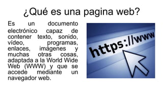 ¿Qué es una pagina web?
Es un documento
electrónico capaz de
contener texto, sonido,
vídeo, programas,
enlaces, imágenes y...
