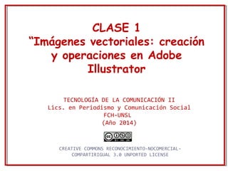 CLASE 1
“Imágenes vectoriales: creación
y operaciones en Adobe
Illustrator
TECNOLOGÍA DE LA COMUNICACIÓN II
Lics. en Periodismo y Comunicación Social
FCH-UNSL
(Año 2014)
CREATIVE COMMONS RECONOCIMIENTO-NOCOMERCIAL-
COMPARTIRIGUAL 3.0 UNPORTED LICENSE
 