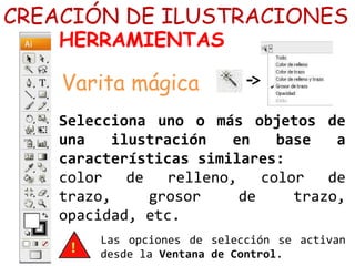 Selecciona uno o más objetos de
una ilustración en base a
características similares:
color de relleno, color de
trazo, grosor de trazo,
opacidad, etc.
CREACIÓN DE ILUSTRACIONES
HERRAMIENTAS
Varita mágica
Las opciones de selección se activan
desde la Ventana de Control.
 