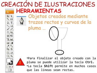 •Para finalizar el objeto creado con la
pluma se puede utilizar la tecla Ctrl.
•La tecla Shift permite en muchos casos
que las líneas sean rectas.
CREACIÓN DE ILUSTRACIONES
HERRAMIENTAS
Objetos creados mediante
trazos rectos y curvos de la
pluma …
 