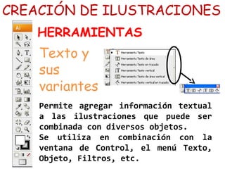 Permite agregar información textual
a las ilustraciones que puede ser
combinada con diversos objetos.
Se utiliza en combinación con la
ventana de Control, el menú Texto,
Objeto, Filtros, etc.
CREACIÓN DE ILUSTRACIONES
HERRAMIENTAS
Texto y
sus
variantes
 