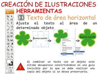 Ajusta el texto al área de un
determinado objeto…
Al combinar un texto con un objeto este
último desaparece convirtiéndose en una guía
invisible por lo que se debe realizar una
copia del objeto si se desea preservarlo.
CREACIÓN DE ILUSTRACIONES
HERRAMIENTAS
Texto de área horizontal
 