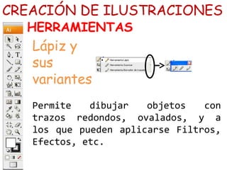 Permite dibujar objetos con
trazos redondos, ovalados, y a
los que pueden aplicarse Filtros,
Efectos, etc.
CREACIÓN DE ILUSTRACIONES
HERRAMIENTAS
Lápiz y
sus
variantes
 