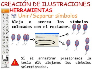 CREACIÓN DE ILUSTRACIONES
HERRAMIENTAS
Aleja o acerca los símbolos
colocados con el rociador…
Unir/Separar símbolos
Si al arrastrar presionamos la
tecla Alt alejamos los símbolos
seleccionados.
 