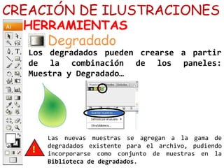 CREACIÓN DE ILUSTRACIONES
HERRAMIENTAS
Los degradados pueden crearse a partir
de la combinación de los paneles:
Muestra y Degradado…
Degradado
Las nuevas muestras se agregan a la gama de
degradados existente para el archivo, pudiendo
incorporarse como conjunto de muestras en la
Biblioteca de degradados.
 