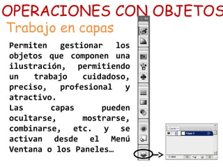 OPERACIONES CON OBJETOS
Trabajo en capas
Permiten gestionar los
objetos que componen una
ilustración, permitiendo
un trabajo cuidadoso,
preciso, profesional y
atractivo.
Las capas pueden
ocultarse, mostrarse,
combinarse, etc. y se
activan desde el Menú
Ventana o los Paneles…
 