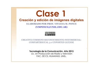 Clase 1
Creación y edición de imágenes digitales
ELABORADO POR PROF. VIVIANA M. PONCE
(VMPONCE@UNSL.EDU.AR)
CREATIVE COMMONS RECONOCIMIENTO-NOCOMERCIAL-
COMPARTIRIGUAL 3.0 UNPORTED LICENSE
Tecnología de la Comunicación- Año 2013
Lic. en Producción de Radio y Televisión
FAC. DE CS. HUMANAS. UNSL.
 