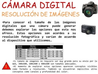 CÁMARA DIGITAL 
RESOLUCIÓN DE IMÁGENES 
•Para conocer el tamaño de las imágenes 
digitales que una cámara puede generar 
debemos explorar las opciones que esta nos 
ofrece. Estas opciones son acordes a su 
resolución fotográfica y varían de acuerdo 
al dispositivo que utilicemos… 
-El tamaño de imágenes no requiere ser muy grande para su envío por la 
Web, 300x600, 600x400 o 400x600 son tamaños adecuados. 
-Al momento de explorar estas opciones aparecen conceptos visibles 
como formato y resolución. También se encuentran implícitos otros 
conceptos como canales y profundidad del color. 
 