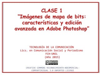 CLASE 1
“Imágenes de mapa de bits:
características y edición
avanzada en Adobe Photoshop”
TECNOLOGÍA DE LA COMUNICACIÓN
Lics. en Comunicación Social y Periodismo
FCH-UNSL
(Año 2015)
CREATIVE COMMONS RECONOCIMIENTO-NOCOMERCIAL-
COMPARTIRIGUAL 3.0 UNPORTED LICENSE
 