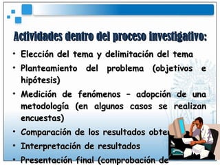 Actividades dentro del proceso investigativo: Elección del tema y delimitación del tema Planteamiento del problema (objetivos e hipótesis) Medición de fenómenos – adopción de una metodología (en algunos casos se realizan encuestas) Comparación de los resultados obtenidos Interpretación de resultados Presentación final (comprobación de  hipótesis) 