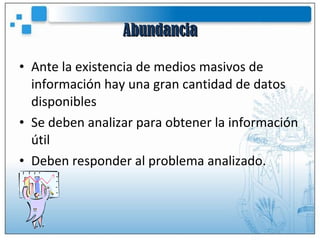 Abundancia Ante la existencia de medios masivos de información hay una gran cantidad de datos disponibles Se deben analizar para obtener la información útil Deben responder al problema analizado. 
