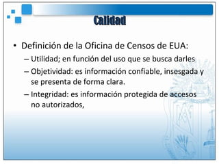 Calidad Definición de la Oficina de Censos de EUA: Utilidad; en función del uso que se busca darles Objetividad: es información confiable, insesgada y se presenta de forma clara. Integridad: es información protegida de accesos no autorizados, 