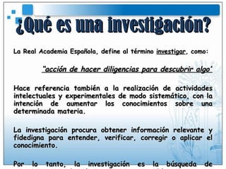 ¿Qué es una investigación? La Real Academia Española, define al término  investigar , como: “ acción de hacer diligencias para descubrir algo” Hace referencia también a la realización de actividades intelectuales y experimentales de modo sistemático, con la intención de aumentar los conocimientos sobre una determinada materia. La investigación procura obtener información relevante y fidedigna para entender, verificar, corregir o aplicar el conocimiento. Por lo tanto, la investigación es la búsqueda de conocimientos o de soluciones a ciertos problemas. 