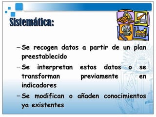 Sistemática: Se recogen datos a partir de un plan preestablecido Se interpretan estos datos o se transforman previamente en indicadores Se modifican o añaden conocimientos ya existentes 