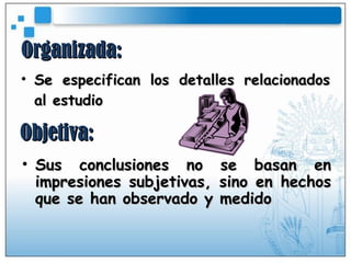 Organizada: Se especifican los detalles relacionados al estudio Objetiva: Sus conclusiones no se basan en impresiones subjetivas, sino en hechos que se han observado y medido 