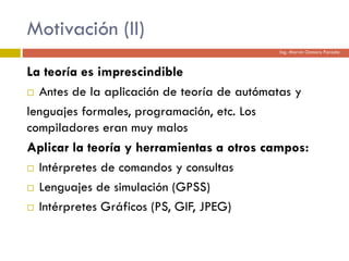 Motivación (II)
La teoría es imprescindible
 Antes de la aplicación de teoría de autómatas y
lenguajes formales, programación, etc. Los
compiladores eran muy malos
Aplicar la teoría y herramientas a otros campos:
 Intérpretes de comandos y consultas
 Lenguajes de simulación (GPSS)
 Intérpretes Gráficos (PS, GIF, JPEG)
Ing. Marvin Osmaro Parada
 