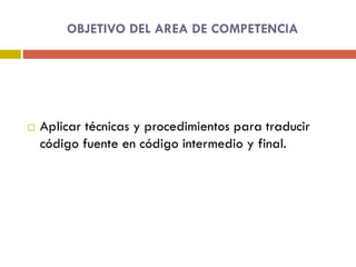 OBJETIVO DEL AREA DE COMPETENCIA
 Aplicar técnicas y procedimientos para traducir
código fuente en código intermedio y final.
 