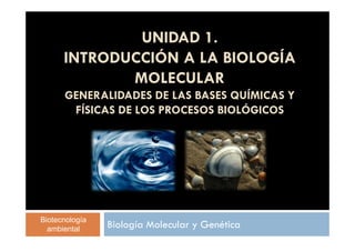 UNIDAD 1. 
INTRODUCCIÓN A LA BIOLOGÍA 
MOLECULAR 
GENERALIDADES DE LAS BASES QUÍMICAS Y 
FÍSICAS DE LOS PROCESOS BIOLÓGICOS 
Biología Molecular y Genética Biotecnología 
ambiental 
 