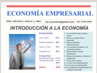 ECONOMÍA EMPRESARIAL
PROF. HÉCTOR A. AGUILA J., MBA.       ha.economia@gmail.com              Cel. 6140-3550



   INTRODUCCIÓN A LA ECONOMÍA
                             EVALUACION:                   1. La economía como ciencia
                                                              social
                             Asist. y Part.       10%      2. Qué es y de que trata la
                                                              economía
                             Trabajo Grupal (2)   20%      3. Microeconomía y
                                                              Macroeconomía
                             Tareas y Casos       10%      4. La economía normativa y la
                                                              economía positiva
                             Exámenes (1)         30%      5. Bienes libres y bienes
                                                              económicos
                             Trabajo Final                 6. Bienes de consumo y bienes de
                             Presentación Grupo (15%)         producción
                             .Presentación Indiv. (15%)    7. La ley de la escasez
                                                  30%      8. La curva de transformación
                                                  ------   9. Los costos de oportunidad
                             TOTAL                100%     10.Los problemas fundamentales de
                                                              cualquier economía.
 