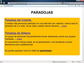 w

             w   http:// www.analisiseconomico.com/                Negocios

    Universidad Latina




                                                      PARADOJAS

      Paradoja del Votante
      Cuantas más personas participen en una elección por votación, menor será el
      beneficio de ir a votar, al ser cada votante menos decisivo. .. more


      Paradoja de Abilene
      Un grupo de personas frecuentemente toman decisiones contra sus propios
      intereses.. .. more
      En situaciones críticas existe, en el pensamiento, una tendencia a tomar
      decisiones poco satisfactorias.

      Se puede expresar como la «falta de asertividad».
 