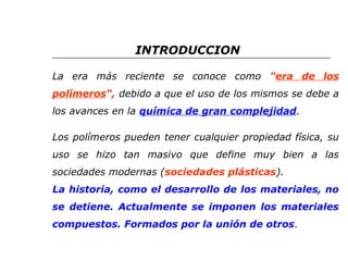 INTRODUCCION 
La era más reciente se conoce como "era de los 
polímeros“, debido a que el uso de los mismos se debe a 
los avances en la química de gran complejidad. 
Los polímeros pueden tener cualquier propiedad física, su 
uso se hizo tan masivo que define muy bien a las 
sociedades modernas (sociedades plásticas). 
La historia, como el desarrollo de los materiales, no 
se detiene. Actualmente se imponen los materiales 
compuestos. Formados por la unión de otros. 
 