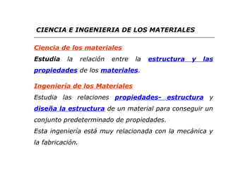 CIENCIA E INGENIERIA DE LOS MATERIALES 
Ciencia de los materiales 
Estudia la relación entre la estructura y las 
propiedades de los materiales. 
Ingeniería de los Materiales 
Estudia las relaciones propiedades- estructura y 
diseña la estructura de un material para conseguir un 
conjunto predeterminado de propiedades. 
Esta ingeniería está muy relacionada con la mecánica y 
la fabricación. 
 