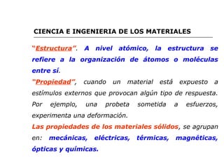 CIENCIA E INGENIERIA DE LOS MATERIALES 
“Estructura”. A nivel atómico, la estructura se 
refiere a la organización de átomos o moléculas 
entre sí. 
“Propiedad”, cuando un material está expuesto a 
estímulos externos que provocan algún tipo de respuesta. 
Por ejemplo, una probeta sometida a esfuerzos, 
experimenta una deformación. 
Las propiedades de los materiales sólidos, se agrupan 
en: mecánicas, eléctricas, térmicas, magnéticas, 
ópticas y químicas. 
 