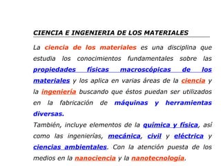 CIENCIA E INGENIERIA DE LOS MATERIALES 
La ciencia de los materiales es una disciplina que 
estudia los conocimientos fundamentales sobre las 
propiedades físicas macroscópicas de los 
materiales y los aplica en varias áreas de la ciencia y 
la ingeniería buscando que éstos puedan ser utilizados 
en la fabricación de máquinas y herramientas 
diversas. 
También, incluye elementos de la química y física, así 
como las ingenierías, mecánica, civil y eléctrica y 
ciencias ambientales. Con la atención puesta de los 
medios en la nanociencia y la nanotecnología. 
 
