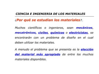 CIENCIA E INGENIERIA DE LOS MATERIALES 
¿Por qué se estudian los materiales?. 
Muchos científicos o ingenieros, sean mecánicos, 
mecatrónicos, civiles, químicos o electricistas, se 
encontrarán con un problema de diseño en el cual 
deben utilizar los materiales. 
A menudo el problema que se presenta es la elección 
del material más apropiado de entre los muchos 
materiales disponibles. 
 